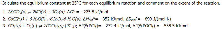 Calculate the equilibrium constant at 25°C for each equilibrium reaction and comment on the extent of the reaction.
1. 2KCIO:(s) = 2KCI(s) + 302(g); AG
-225.8 kJ/mol
=
2. COCI2(s) + 6 H20(1) =6C0C12-6 H20(s); AHxn°= -352 kJ/mol, ASpxn°= -899 J/(mol·K)
3. PCl3(g) + O2(g) = 2POCI3(g); (PC3); AGP(PCl3)= -272.4 k]/mol, AGP(POCI3) = -558.5 kJ/mol
%3D
