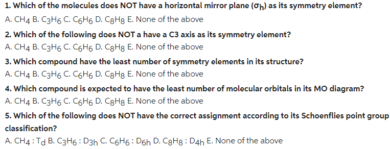1. Which of the molecules does NOT have a horizontal mirror plane (oh) as its symmetry element?
A. CH4 B. C3H6 C. C6H6 D. C8H3 E. None of the above
2. Which of the following does NOT a have a C3 axis as its symmetry element?
A. CH4 B. C3H6 C. C6H6 D. CgHg E. None of the above
3. Which compound have the least number of symmetry elements in its structure?
A. CH4 B. C3H6 C. C6H6 D. CgHg E. None of the above
4. Which compound is expected to have the least number of molecular orbitals in its MO diagram?
A. CH4 B. C3H6 C. C6H6 D. C8H8 E. None of the above
5. Which of the following does NOT have the correct assignment according to its Schoenflies point group
classification?
A. CH4 : Td B. C3H6 : D3h C. C6H6 : D6h D. C8H8 : D4h E. None of the above
