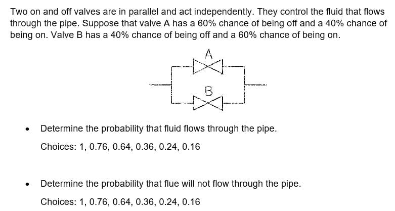 Two on and off valves are in parallel and act independently. They control the fluid that flows
through the pipe. Suppose that valve A has a 60% chance of being off and a 40% chance of
being on. Valve B has a 40% chance of being off and a 60% chance of being on.
A
Determine the probability that fluid flows through the pipe.
Choices: 1, 0.76, 0.64, 0.36, 0.24, 0.16
Determine the probability that flue will not flow through the pipe.
Choices: 1, 0.76, 0.64, 0.36, 0.24, 0.16
