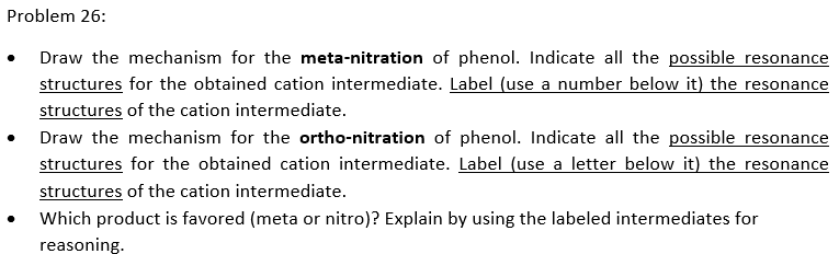 Problem 26:
Draw the mechanism for the meta-nitration of phenol. Indicate all the possible resonance
structures for the obtained cation intermediate. Label (use a number below it) the resonance
structures of the cation intermediate.
Draw the mechanism for the ortho-nitration of phenol. Indicate all the possible resonance
structures for the obtained cation intermediate. Label (use a letter below it) the resonance
structures of the cation intermediate.
Which product is favored (meta or nitro)? Explain by using the labeled intermediates for
reasoning.
