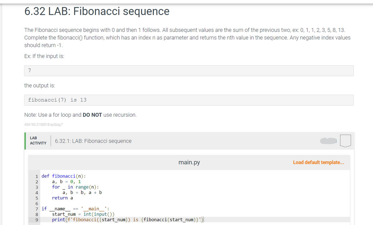 6.32 LAB: Fibonacci sequence
The Fibonacci sequence begins with 0 and then 1 follows. All subsequent values are the sum of the previous two, ex: 0, 1, 1, 2, 3, 5, 8, 13.
Complete the fibonacci() function, which has an index n as parameter and returns the nth value in the sequence. Any negative index values
should return -1.
Ex: If the input is:
7
the output is:
fibonacci (7) is 13
Note: Use a for loop and DO NOT use recursion.
454192.2153518.qx3zqy7
LAB
ACTIVITY
1 def fibonacci(n):
2
a, b = 0, 1
for
3
4
5
6
7 if
6.32.1: LAB: Fibonacci sequence
8
9
in range(n):
a, b = b, a + b
return a
main.py
1
name
main':
start_num= int(input())
print (f'fibonacci({start_num}) is {fibonacci(start_num)}')]
Load default template...