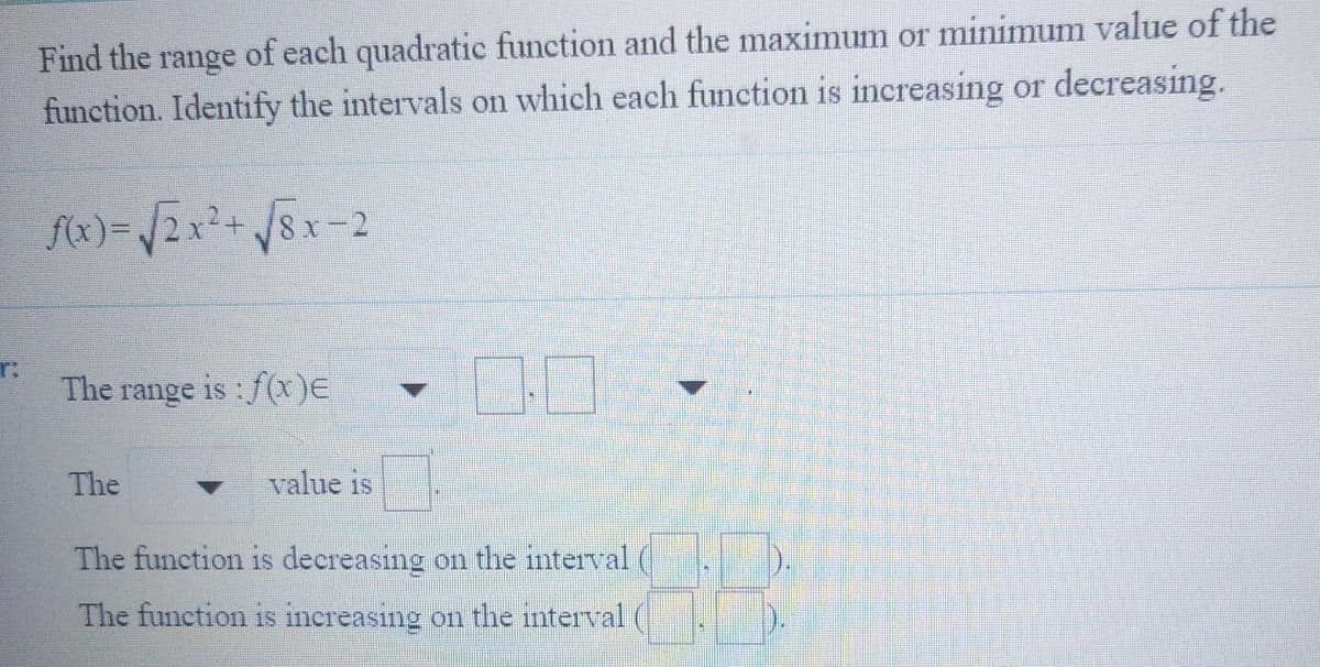 Find the range of each quadratic function and the maximum or minimum value of the
function. Identify the intervals on which each function is increasing or decreasing.
f(x)=/2x²+/8x-2
r:
The range is : f(x)E
The
value is
The function is decreasing on the interval
The function is increasing on the interval
