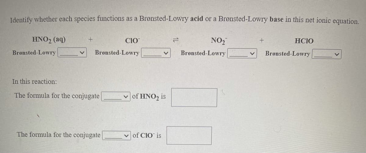 Identify whether each species functions as a Brønsted-Lowry acid or a Brønsted-Lowry base in this net ionic equation.
HNO2 (aq)
CIO
NO,
HCIO
Brønsted-Lowry
Brønsted-Lowry
Brønsted-Lowry
Brønsted-Lowry
In this reaction:
The formula for the conjugate
of HNO2 is
The formula for the conjugate
v of CIO is
