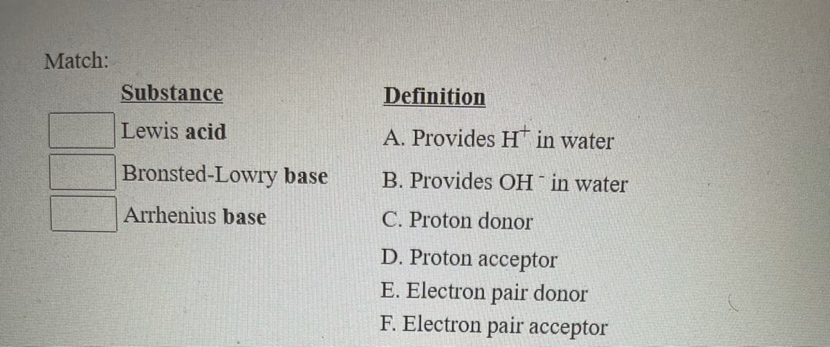 Match:
Substance
Definition
Lewis acid
A. Provides H in water
Bronsted-Lowry base
B. Provides OH in water
Arrhenius base
C. Proton donor
D. Proton acceptor
E. Electron pair donor
F. Electron pair acceptor
