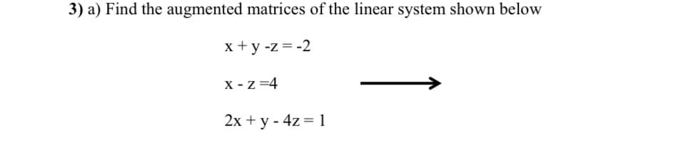 3) a) Find the augmented matrices of the linear system shown below
x+y -z = -2
X-Z=4
2x + y - 4z = 1