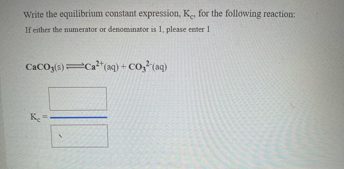 Write the equilibrium constant expression, K., for the following reaction:
If either the numerator or denominator is 1, please enter 1
2+
CACO3(s) Ca²"(aq) + CO3² (aq)
K.

