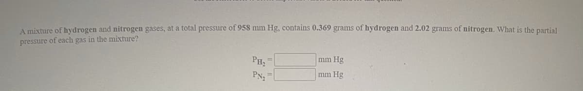 A mixture of hydrogen and nitrogen gases, at a total pressure of 958 mm Hg, contains 0.369 grams of hydrogen and 2.02 grams of nitrogen. What is the partial
pressure of each gas in the mixture?
PH2
mm Hg
PN2
mm Hg
