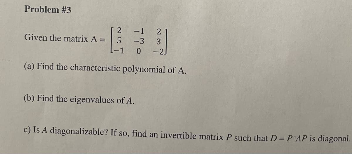 Problem #3
Given the matrix A =
25
-1
-3
-1 0
237
(b) Find the eigenvalues of A.
-2]
(a) Find the characteristic polynomial of A.
c) Is A diagonalizable? If so, find an invertible matrix P such that D = P¹AP is diagonal.