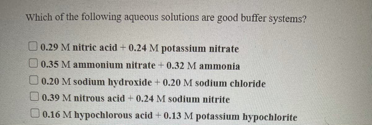 Which of the following aqueous solutions are good buffer systems?
O 0.29 M nitric acid + 0.24 M potassium nitrate
0.35 M ammonium nitrate + 0.32 M ammonia
0.20 M sodium hydroxide + 0.20 M sodium chloride
0.39 M nitrous acid + 0.24 M sodium nitrite
O 0.16 M hypochlorous acid + 0.13 M potassium hypochlorite
