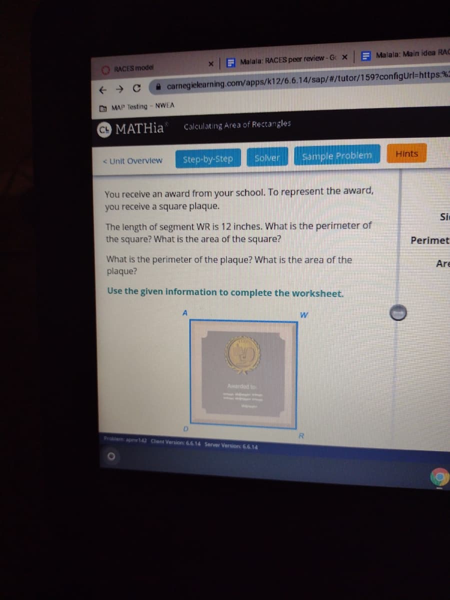 E Malala: Main idea RAC
E Malala: RACES peer review - G X
O RACES model
A carnegielearning.com/apps/k12/6.6.14/sap/#/tutor/159?configUrl=https:%2
O MAP Testing - NWEA
C MATHIA
Calculating Are a of Rectangles
Hints
< Unit Overview
Step-by-Step
Solver
Sample Problem
You receive an award from your school. To represent the award,
you receive a square plaque.
Si
The length of segment WR is 12 inches. What is the perimeter of
the square? What is the area of the square?
Perimet
What is the perimeter of the plaque? What is the area of the
plaque?
Are
Use the given information to complete the worksheet.
Awarded to
D.
Problem: apmr142 Client Version: 6.6.14 Server Version: 6.6.14
