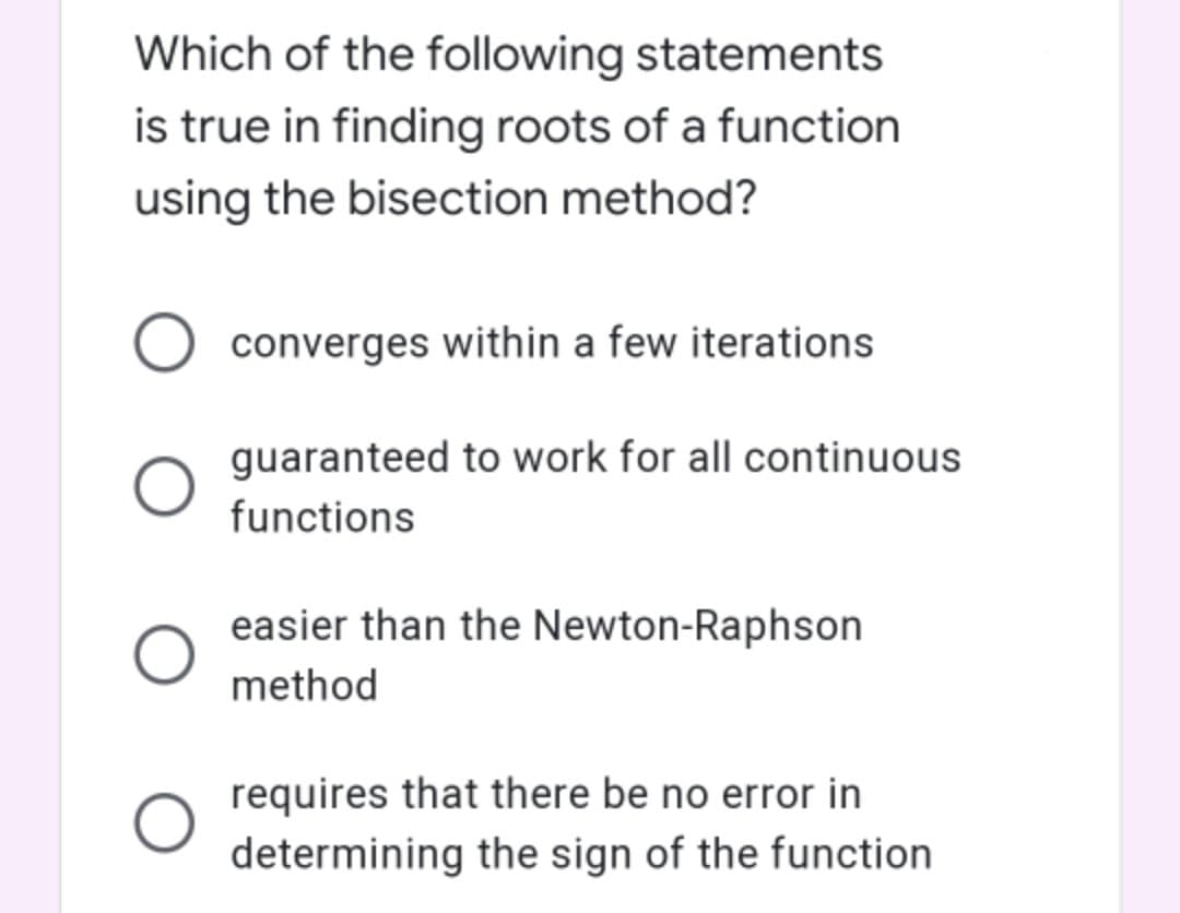 Which of the following statements
is true in finding roots of a function
using the bisection method?
converges within a few iterations
guaranteed to work for all continuous
functions
easier than the Newton-Raphson
method
requires that there be no error in
determining the sign of the function

