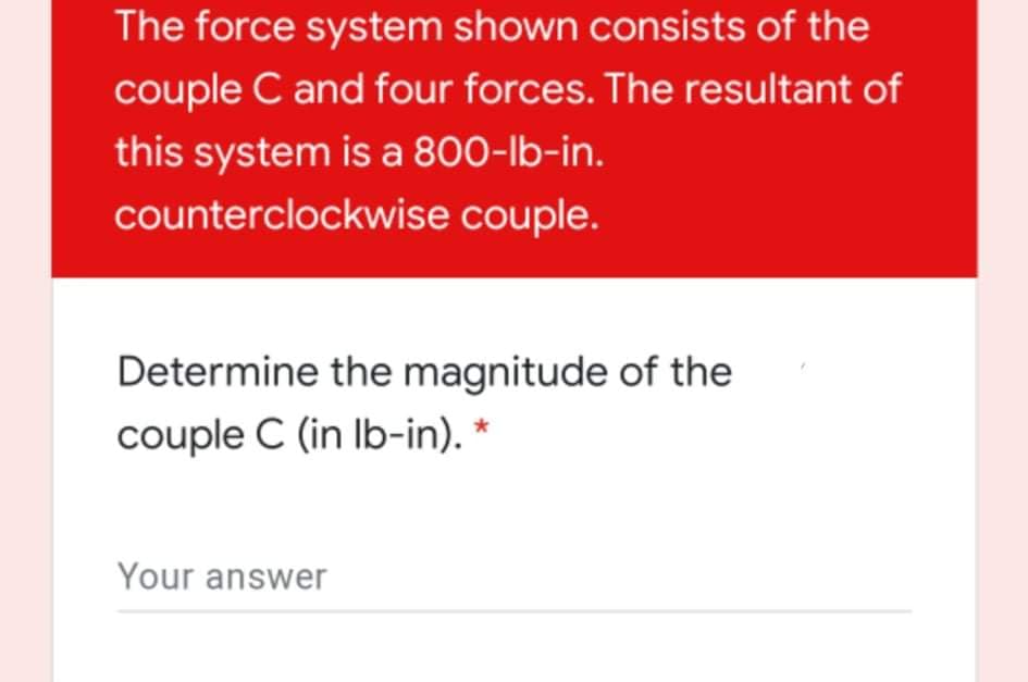 The force system shown consists of the
couple C and four forces. The resultant of
this system is a 800-lb-in.
counterclockwise couple.
Determine the magnitude of the
couple C (in Ib-in). *
Your answer
