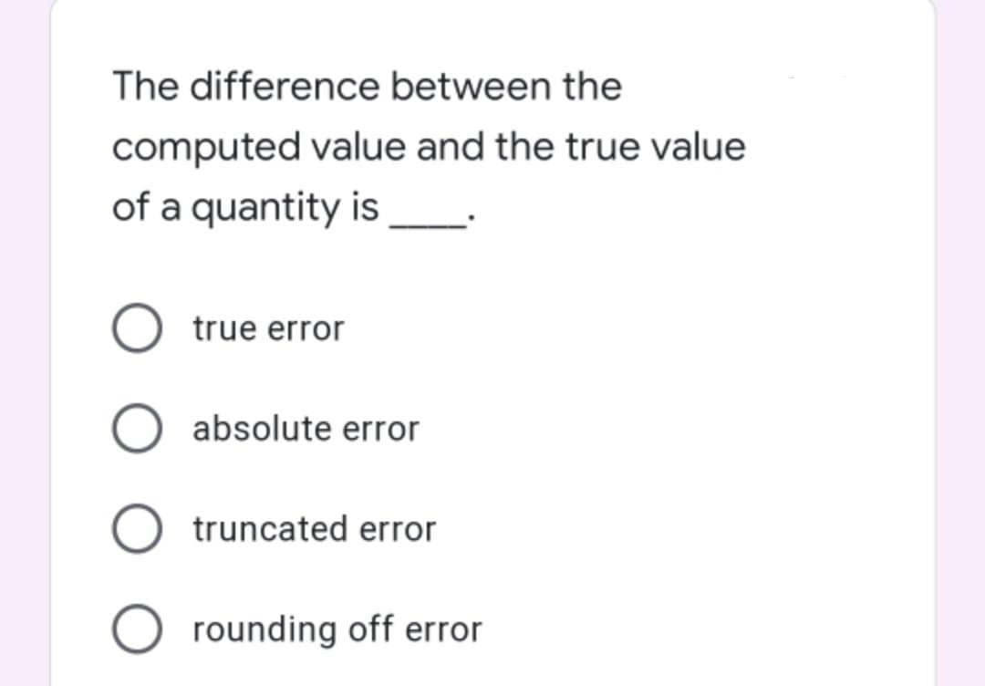 The difference between the
computed value and the true value
of a quantity is
true error
absolute error
truncated error
O rounding off error
