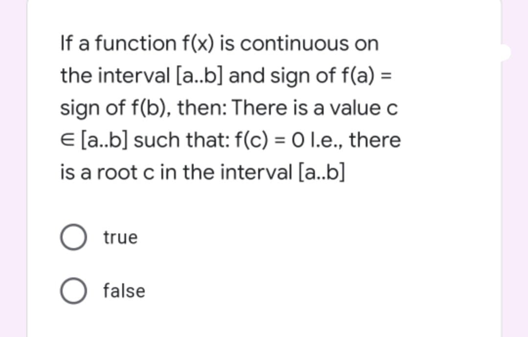 If a function f(x) is continuous on
the interval [a..b] and sign of f(a) =
sign of f(b), then: There is a value c
E [a.b] such that: f(c) = 0 1.e., there
is a root c in the interval [a..b]
true
false
