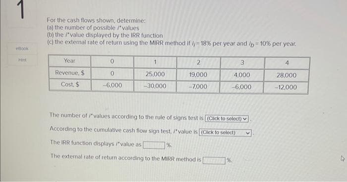 1
eBook
Hint
For the cash flows shown, determine:
(a) the number of possible /*values
(b) the /*value displayed by the IRR function
(c) the external rate of return using the MIRR method if = 18 % per year and /b= 10% per year.
Year
Revenue, $
Cost, $
0
0
-6,000
1
25,000
-30,000
2
19.000
-7,000
%.
3
4,000
-6,000
The number of /*values according to the rule of signs test is [(Click to select)
According to the cumulative cash flow sign test, /"value is [(Click to select)
The IRR function displays /*value as
The external rate of return according to the MIRR method is
%.
V
4
28,000
-12,000