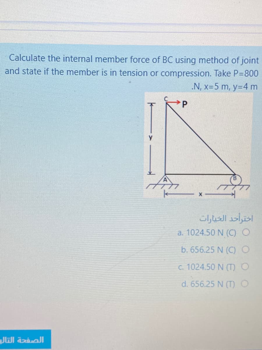 Calculate the internal member force of BC using method of joint
and state if the member is in tension or compression. Take P=800
.N, x=5 m, y=4 m
a. 1024.50 N (C)
b. 656.25 N (C)O
C. 1024.50 N (T) O
d. 656.25 N (T) O
