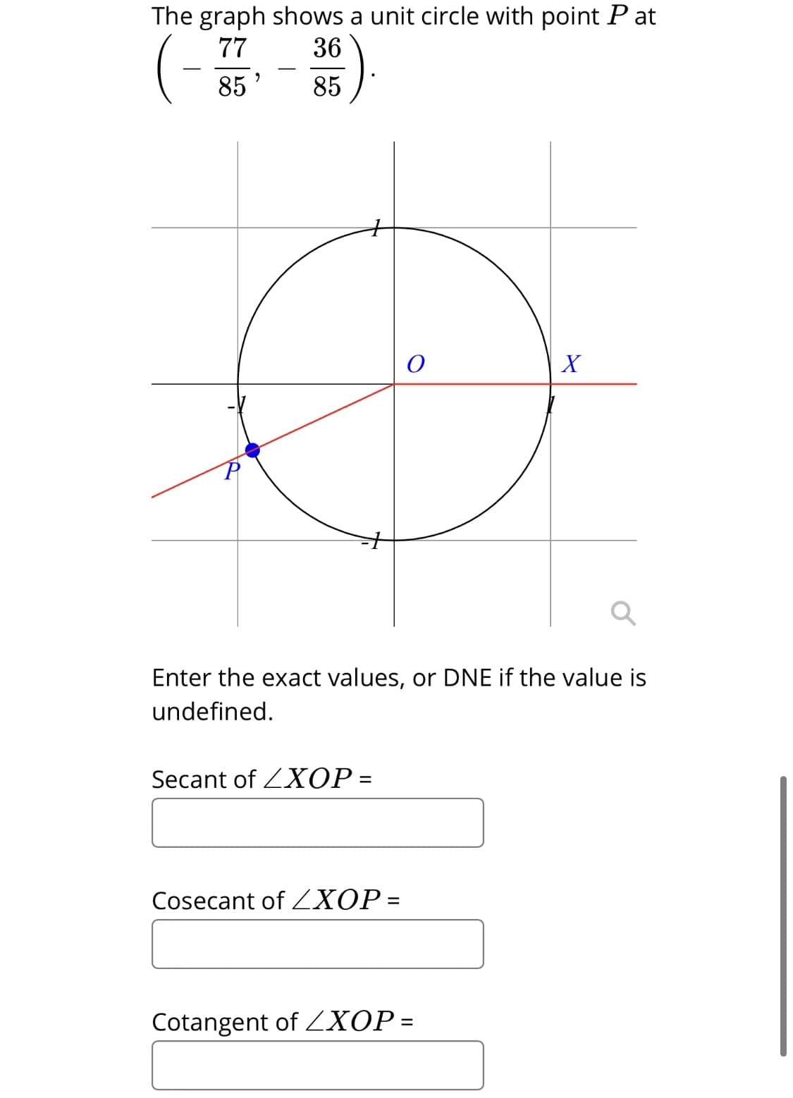 The graph shows a unit circle with point P at
77
36
85
85
X
Enter the exact values, or DNE if the value is
undefined.
Secant of ZXOP =
Cosecant of ZXOP =
Cotangent of ZXOP=
