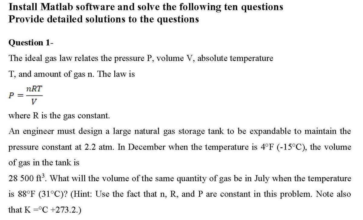 Install Matlab software and solve the following ten questions
Provide detailed solutions to the questions
Question 1-
The ideal gas law relates the pressure P, volume V, absolute temperature
T, and amount of gas n. The law is
nRT
V
where R is the gas constant.
An engineer must design a large natural gas storage tank to be expandable to maintain the
pressure constant at 2.2 atm. In December when the temperature is 4°F (-15°C), the volume
of gas in the tank is
28 500 ft'. What will the volume of the same quantity of gas be in July when the temperature
is 88°F (31°C)? (Hint: Use the fact that n, R, and P are constant in this problem. Note also
that K =°C +273.2.)
