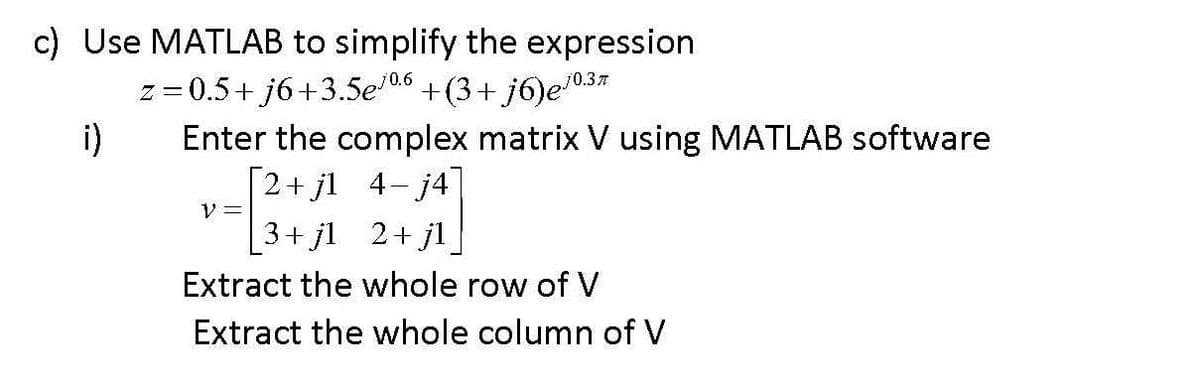 c) Use MATLAB to simplify the expression
j0.6
= 0.5+ j6+3.5e +(3+ j6)e"
i)
Enter the complex matrix V using MATLAB software
[2+ jl 4- j4
70.37
V =
3+ jl 2+ jl
Extract the whole row of V
Extract the whole column of V
