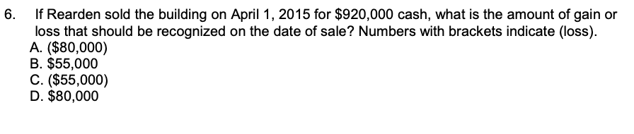 If Rearden sold the building on April 1, 2015 for $920,000 cash, what is the amount of gain or
loss that should be recognized on the date of sale? Numbers with brackets indicate (loss).
A. ($80,000)
B. $55,000
C. ($55,000)
D. $80,000
6.
