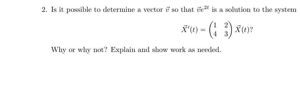 2. Is it possible to determine a vector i so that vet is a solution to the system
(1 2
X'(t) = (4
X (t)?
3
Why or why not? Explain and show work as needed.
