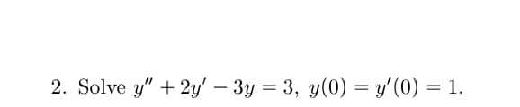 2. Solve y" + 2y' – 3y = 3, y(0) = y'(0) = 1.
