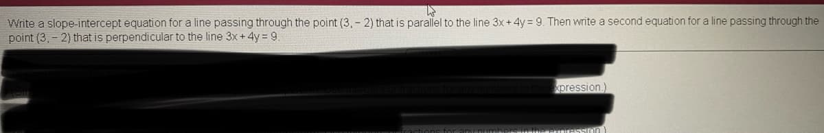 Write a slope-intercept equation for a line passing through the point (3, - 2) that is parallel to the line 3x+4y 9. Then write a second equation for a line passing through the
point (3, - 2) that is perpendicular to the line 3x+4y = 9
xpression.)
