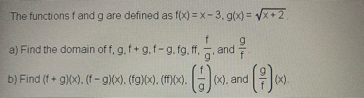 The functions f and g are defined as f(x) = x- 3, g(x) = Vx + 2
a) Find the domain of f, g, f+ g, f-g, fg, f,
g
and
g
'
()
b) Find (f+ g)(x), (f-g)(x), (fg)(x), (ff)(x),
(x), and
(x).
