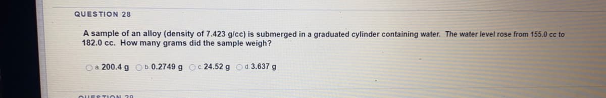 QUESTION 28
A sample of an alloy (density of 7.423 g/cc) is submerged in a graduated cylinder containing water. The water level rose from 155.0 cc to
182.0 cc. How many grams did the sample weigh?
O a 200.4 g O b. 0.2749 g Oc.24.52 g Od.3.637 g
QUESTION 20
