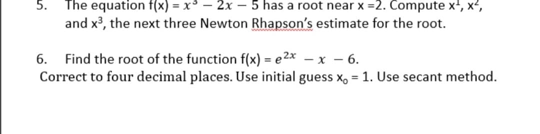 5.
The equation f(x) = x³ – 2x – 5 has a root near x =2. Compute x', x²,
and x3, the next three Newton Rhapson's estimate for the root.
Find the root of the function f(x) = e2x – x – 6.
Correct to four decimal places. Use initial guess x, = 1. Use secant method.
6.
