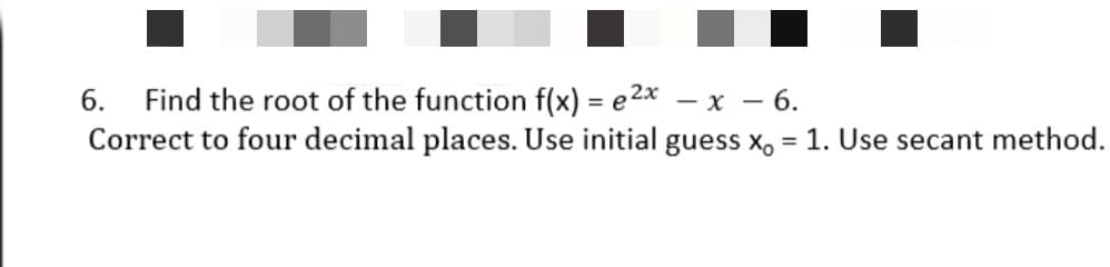 Find the root of the function f(x) = e 2x
Correct to four decimal places. Use initial guess x, = 1. Use secant method.
6.
— х — 6.
