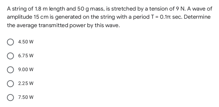 A string of 1.8 m length and 50 g mass, is stretched by a tension of 9 N. A wave of
amplitude 15 cm is generated on the string with a period T = 0.1t sec. Determine
the average transmitted power by this wave.
4.50 W
6.75 W
9.00 W
2.25 W
O 7.50 W
