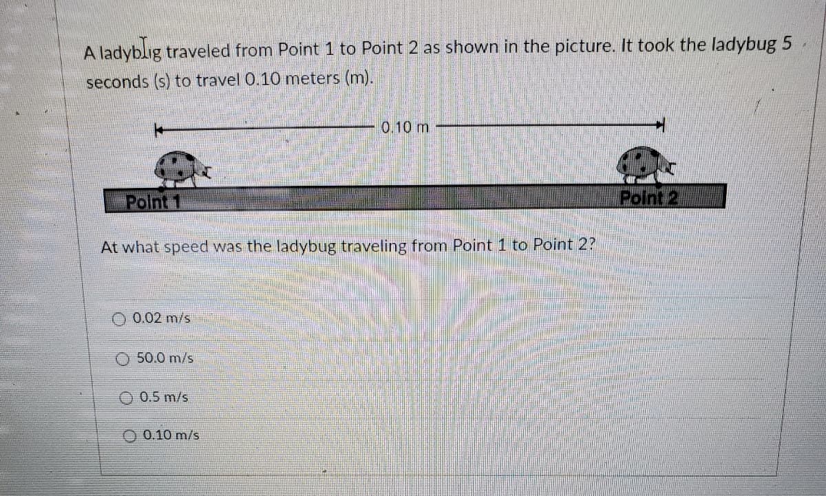 A ladyblig traveled from Point 1 to Point 2 as shown in the picture. It took the ladybug 5
seconds (s) to travel 0.10 meters (m).
0.10 m
Point 1
Polnt 2.
At what speed was the ladybug traveling from Point 1 to Point 2?
O 0.02 m/s
O 50.0 m/s
O 0.5 m/s
O 0.10 m/s
