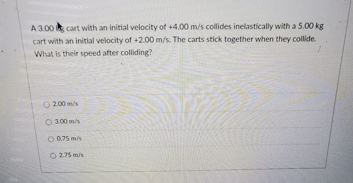 A 3.00 cart with an initial velocity of +4.00 m/s collides inelastically with a 5.00 kg
cart with an initial velocity of +2.00 m/s. The carts stick together when they collide.
What is their speed after colliding?
2.00 m/s
O3.00 m/s
O 0.75 m/s
O 2.75 m/s
