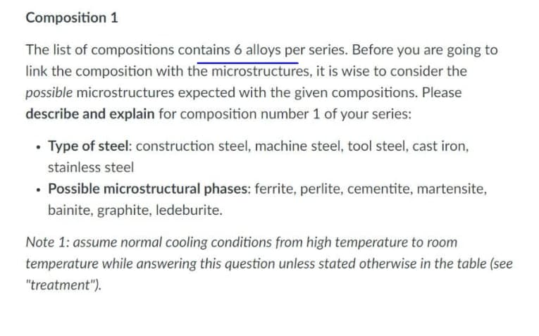 Composition 1
The list of compositions contains 6 alloys per series. Before you are going to
link the composition with the microstructures, it is wise to consider the
possible microstructures expected with the given compositions. Please
describe and explain for composition number 1 of your series:
Type of steel: construction steel, machine steel, tool steel, cast iron,
stainless steel
• Possible microstructural phases: ferrite, perlite, cementite, martensite,
bainite, graphite, ledeburite.
Note 1: assume normal cooling conditions from high temperature to room
temperature while answering this question unless stated otherwise in the table (see
"treatment").
