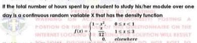 It the total number of hours spent by a student to study his/her module over one
day is a continuous random varlable X that has the density tunction
STING A
POSTIC
OR
THE
E ON THE
1SKS3
INTERNET LOO
12
0.
OLTION WILL ULT
uno
elsewhere

