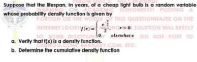 Suppose that the lilespan, in years, of a cheap light bulb is a random variable
whose probability densily tunction is given by
ESI
HNAIE ON THE
ET LOORI
SOLUnON WILL ULT
elsewhere DO
(o.
a. Verity that (x) is a density tunction.
NOT POST TO
OM ITC
b. Determine the cumulative densily function
