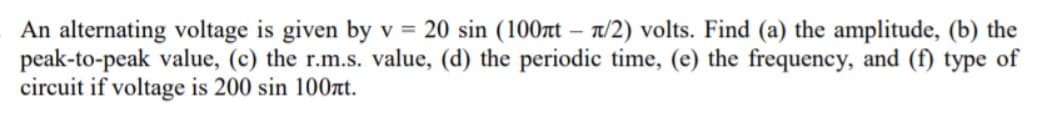 An alternating voltage is given by v = 20 sin (100t – n/2) volts. Find (a) the amplitude, (b) the
peak-to-peak value, (c) the r.m.s. value, (d) the periodic time, (e) the frequency, and (f) type of
circuit if voltage is 200 sin 100t.
