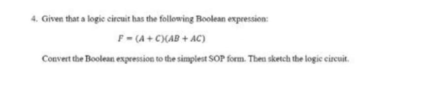 4. Given that a logic circuit has the following Boolean expression:
F = (A+ C)(AB + AC)
Convert the Boolean expression to the simplest SOP form. Then sketch the logic circuit.
