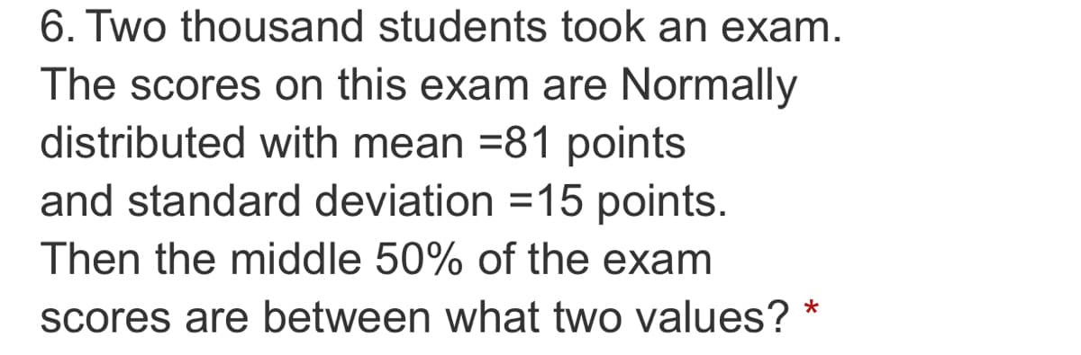 6. Two thousand students took an exam.
The scores on this exam are Normally
distributed with mean =81 points
and standard deviation =15 points.
%3D
Then the middle 50% of the exam
scores are between what two values? *
