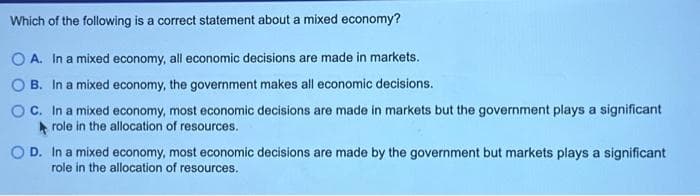 Which of the following is a correct statement about a mixed economy?
OA. In a mixed economy, all economic decisions are made in markets.
B. In a mixed economy, the government makes all economic decisions.
OC. In a mixed economy, most economic decisions are made in markets but the government plays a significant
role in the allocation of resources.
OD. In a mixed economy, most economic decisions are made by the government but markets plays a significant
role in the allocation of resources.