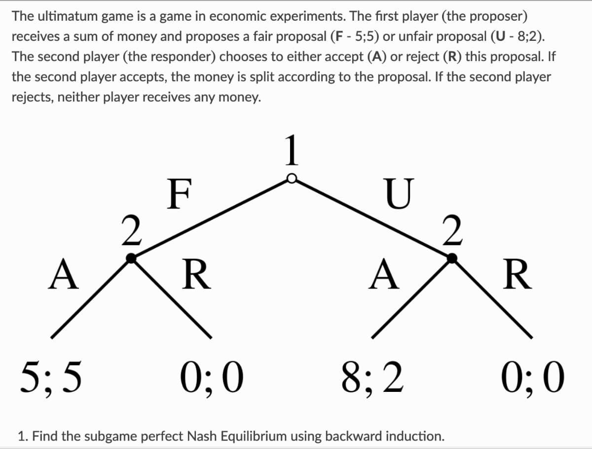 The ultimatum game is a game in economic experiments. The first player (the proposer)
receives a sum of money and proposes a fair proposal (F - 5;5) or unfair proposal (U - 8;2).
The second player (the responder) chooses to either accept (A) or reject (R) this proposal. If
the second player accepts, the money is split according to the proposal. If the second player
rejects, neither player receives any money.
1
A
5:5
2
F
R
0:0
U
A
8:2
2
1. Find the subgame perfect Nash Equilibrium using backward induction.
R
0;0