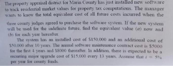 The property appraisal district for Marin County has just installed new software
to track residential market values for property tax computations. The manager
wants to know the total equivalent cost of all future costs incurred when the
three county judges agreed to purchase the software system. If the new system
will be used for the indefinite future, find the equivalent value (a) now and
(b) for each year hereafter.
The system has an installed cost of $150,000 and an additional cost of
$50.000 after 10 years. The annual software maintenance contract cost is $5000
for the first 4 years and $8000 thereafter. In addition, there is expected to be a
recurring major upgrade cost of $15,000 every 13 years. Assume that = 5%
per year for county funds.