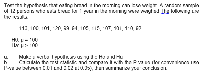 Test the hypothesis that eating bread in the morning can lose weight. A random sample
of 12 persons who eats bread for 1 year in the morning were weighed The following are
the results:
116, 100, 101, 120, 99, 94, 105, 115, 107, 101, 110, 92
H0 μ- 100
На: > 100
Make a verbal hypothesis using the Ho and Ha
Calculate the test statistic and compare it with the P-value (for convenience use
P-value between 0.01 and 0.02 at 0.05), then summarize your conclusion.
a.
b.

