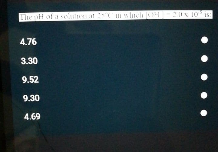 The pH of a solution at 25C m which [COH]= 2.0 x 10 is:
4.76
3.30
9.52
9.30
4.69
