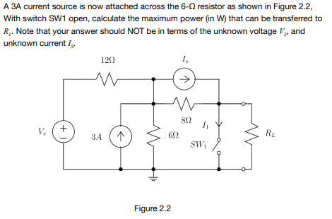 A 3A current source is now attached across the 6-2 resistor as shown in Figure 2.2,
With switch SW1 open, calculate the maximum power (in W) that can be transferred to
R. Note that your answer should NOT be in terms of the unknown voltage V, and
unknown current /.
120
1,
V,
RL.
ЗА
SW,
Figure 2.2
