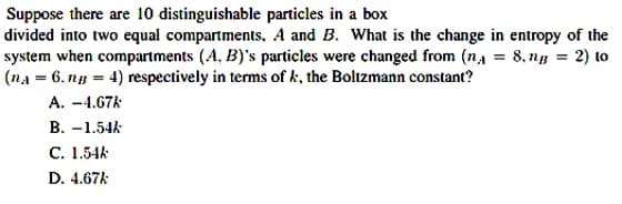 Suppose there are 10 distinguishable particles in a box
divided into two equal compartments, A and B. What is the change in entropy of the
system when compartments (A, B)'s particles were changed from (na = 8,ng = 2) to
(nA = 6, ng = 4) respectively in terms of k, the Boltzmann constant?
A. -4.67k
B. -1.54k
C. 1.54k
D. 4.67k
