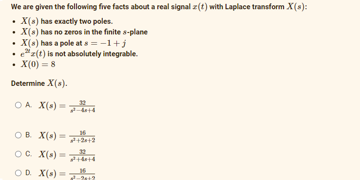 We are given the following five facts about a real signal a(t) with Laplace transform X(s):
• X(s) has exactly two poles.
X(s) has no zeros in the finite s-plane
X(s) has a pole at s = -1+j
e"x(t) is not absolutely integrable.
X(0) = 8
Determine X(s).
O A. X(s) =
32
s2-4s+4
В. X(s) —
16
s2+2s+2
O C. X(s) =
32
s2+4s+4
O D. X(s) =
16
s2-2s+2
