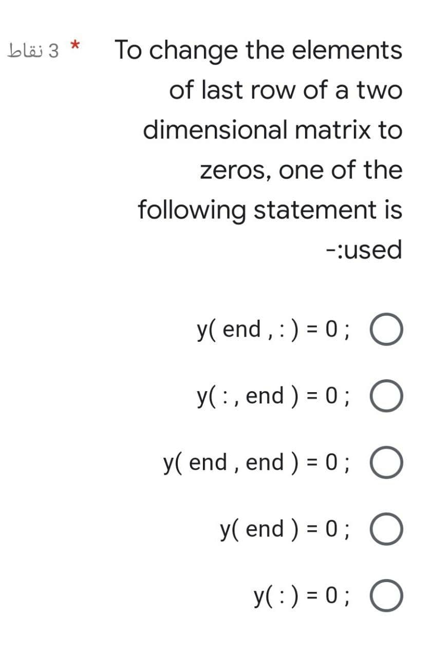 3 نقاط
*
To change the elements
of last row of a two
dimensional matrix to
zeros, one of the
following statement is
-:used
y(end, :) = 0; O
y(:, end) = 0; O
y( end, end ) = 0; O
y(end) = 0; O
y( : ) = 0; O