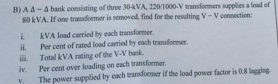 B) AA- A bank consisting of three 30-kVA, 220/1000-V transformers supplies a load of
80 kVA. If one transformer is removed, find for the resulting V-V connection:
i.
kVA load carried by each transformer.
ii.
Per cent of rated load carried by each transformer.
iii.
Total kVA rating of the V-V bank.
iv.
Per cent over loading on each transformer.
V.
The power supplied by each transformer if the load power factor is 0.8 lagging.